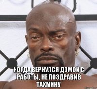  когда вернулся домой с работы, не поздравив тахмину