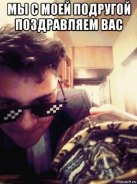мы с моей подругой поздравляем вас 