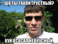 шо ты такой грустный? куй всосал невкусный.