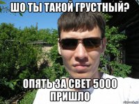 шо ты такой грустный? опять за свет 5000 пришло