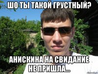 шо ты такой грустный? анискина на свидание не пришла...