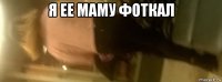 я ее маму фоткал 