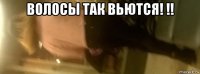 волосы так вьются! !! 