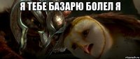 я тебе базарю болел я 