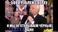 5000 рублей сверху и мы не открываем чёрный ящик