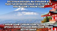 восточный календарь мы открываем, и с радостью китайский новый год встречаем,. с новым годом, с новым годом с новым годом, с новым годом, поздравляю вас друзья, к вам на праздник мимоходом, пришла желтая свинья!