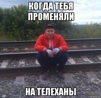 когда тебя променяли на телеханы