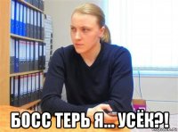  босс терь я... усёк?!