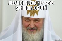 allah onsuzda her şeye şahiddir, oğlum 