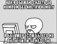 как я обажаю сидеть за компом без инета я немогу я бы умер если бы его не включили за неделю