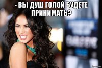 - вы душ голой будете принимать? 
