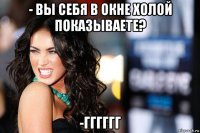 - вы себя в окне холой показываете? -гггггг