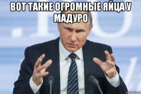 вот такие огромные яйца у мадуро 