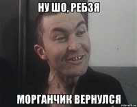 ну шо, ребзя морганчик вернулся