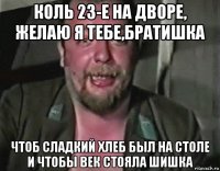 коль 23-е на дворе, желаю я тебе,братишка чтоб сладкий хлеб был на столе и чтобы век стояла шишка