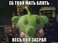 еб твоя мать блять весь пол засрал