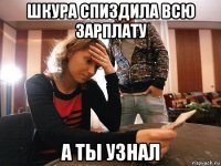 шкура спиздила всю зарплату а ты узнал