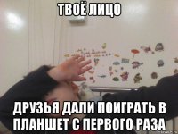 твоё лицо друзья дали поиграть в планшет с первого раза