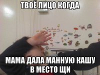 твоё лицо когда мама дала манную кашу в место щи