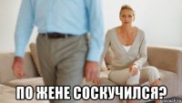  по жене соскучился?