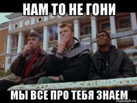 нам то не гони мы все про тебя знаем