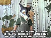 - а клоун сейчас я вчозму дубину и разломаю твою пластмассовую бошку и заставлю жрать ухи волка- узнаешь как меня разыгрывать