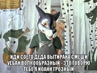  иди соего деда вытирана смеши уебан волкообразный - это говорю тебе я иоанн грозный