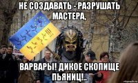не создавать - разрушать мастера, варвары! дикое скопище пьяниц!..