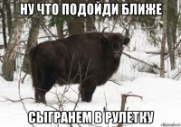 ну что подойди ближе сыгранем в рулетку