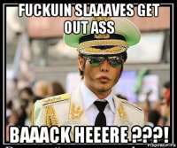 fuckuin slaaaves get out ass baaack heeere ???!