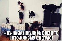  – ну-ка заткнулись все! а то кото-клизму сделаю!