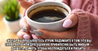  «когда вы просыпаетесь утром, подумайте о том, что вы снова получили драгоценную привилегию быть живым — дышать, думать, чтобы наслаждаться и любить».
