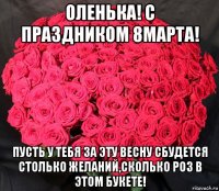 оленька! с праздником 8марта! пусть у тебя за эту весну сбудется столько желаний,сколько роз в этом букете!