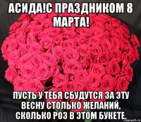 асида!с праздником 8 марта! пусть у тебя сбудутся за эту весну столько желаний, сколько роз в этом букете.