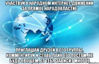 участвуй в народном интернет-движении за прямое народовластие приглашай друзей в его группы, комментируй и ставь лайк его постам, не будь овощем, от тебя зависит многое