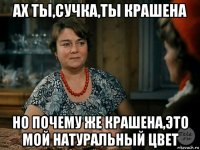 ах ты,сучка,ты крашена но почему же крашена,это мой натуральный цвет