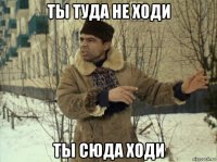 ты туда не ходи ты сюда ходи