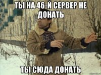 ты на 46-й сервер не донать ты сюда донать