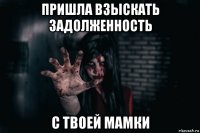 пришла взыскать задолженность с твоей мамки