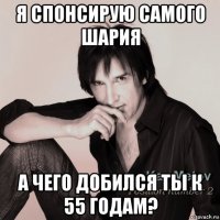 я спонсирую самого шария а чего добился ты к 55 годам?