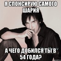 я спонсирую самого шария а чего добился ты в 54 года?