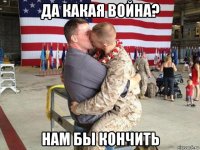 да какая война? нам бы кончить