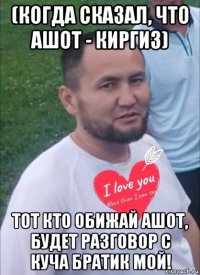 (когда сказал, что ашот - киргиз) тот кто обижай ашот, будет разговор с куча братик мой!