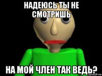 надеюсь ты не смотришь на мой член так ведь?