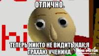 отлично. теперь никто не видить как я трахаю ученика.