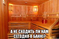  а не сходить ли нам сегодня в баню?