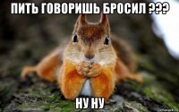 пить говоришь бросил ??? ну ну