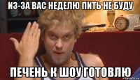 из-за вас неделю пить не буду печень к шоу готовлю