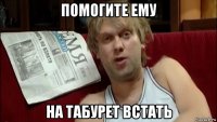 помогите ему на табурет встать