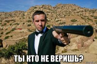  ты кто не веришь?
